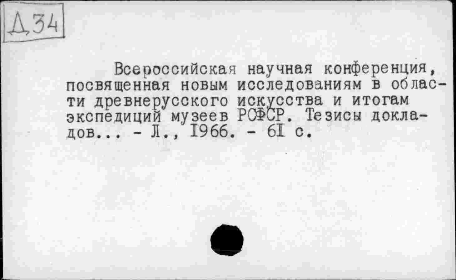 ﻿Д34
Всероссийская научная конференция, посвященная новым исследованиям в облас ти древнерусского искусства и итогам экспедиций музеев РСФСР. Тезисы докладов... - JI., 1966. - 61 с.